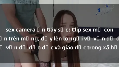 sex camera ẩn Gây sốc: Clip sex mẹ con Việt Nam lan truyền trên mạng, dấy lên lo ngại về vấn đề đạo đức và giáo dục trong xã hội hiện nay.