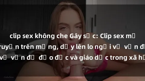 clip sex không che Gây sốc: Clip sex mẹ con Việt Nam lan truyền trên mạng, dấy lên lo ngại về vấn đề đạo đức và giáo dục trong xã hội hiện nay.
