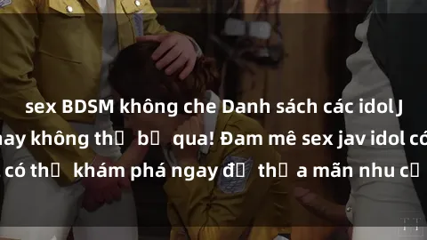 sex BDSM không che Danh sách các idol JAV hot nhất hiện nay không thể bỏ qua! Đam mê sex jav idol có thể khám phá ngay để thỏa mãn nhu cầu giải trí của mình!